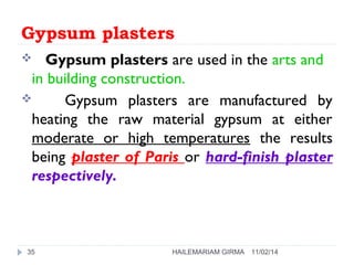 Gypsum plasters 
 Gypsum plasters are used in the arts and 
in building construction. 
 Gypsum plasters are manufactured by 
heating the raw material gypsum at either 
moderate or high temperatures the results 
being plaster of Paris or hard-finish plaster 
respectively. 
35 HAILEMARIAM GIRMA 11/02/14 
 