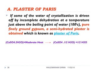 A. PLASTER OF PARIS 
 If some of the water of crystallization is driven 
off by incomplete dehydration at a temperature 
just above the boiling point of water (1000c), pure 
finely ground gypsum, a semi-hydrated plaster is 
obtained which is known as plaster of Paris. 
(CaSO4.2H2O)+Moderate Heat (CaSO4 .1/2 H2O) +1/2 H2O 
36 HAILEMARIAM GIRMA 11/02/14 
 