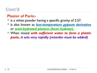 Cont’d 
Plaster of Paris:- 
 is a white powder having a specific gravity of 2.57. 
 is also known as low-temperature gypsum derivative 
or semi-hydrated plasters (hemi hydrate). 
 When mixed with sufficient water to form a plastic 
paste, it sets very rapidly (retarder must be added) 
37 HAILEMARIAM GIRMA 11/02/14 
 