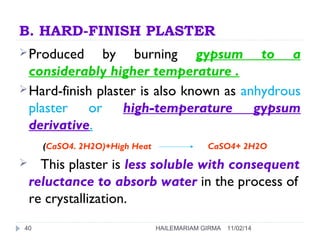 B. HARD-FINISH PLASTER 
Produced by burning gypsum to a 
considerably higher temperature . 
Hard-finish plaster is also known as anhydrous 
plaster or high-temperature gypsum 
derivative. 
(CaSO4. 2H2O)+High Heat CaSO4+ 2H2O 
 This plaster is less soluble with consequent 
reluctance to absorb water in the process of 
re crystallization. 
40 HAILEMARIAM GIRMA 11/02/14 
 