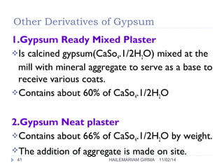 Other Derivatives of Gypsum 
1.Gypsum Ready Mixed Plaster 
Is calcined gypsum(CaSo4.1/2H2O) mixed at the 
mill with mineral aggregate to serve as a base to 
receive various coats. 
Contains about 60% of CaSo4.1/2H2O 
2.Gypsum Neat plaster 
Contains about 66% of CaSo4.1/2H2O by weight. 
The addition of aggregate is made on site. 
41 HAILEMARIAM GIRMA 11/02/14 
 