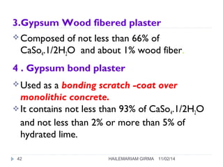 3.Gypsum Wood fibered plaster 
Composed of not less than 66% of 
CaSo4.1/2H2O and about 1% wood fiber. 
4 . Gypsum bond plaster 
Used as a bonding scratch -coat over 
monolithic concrete. 
It contains not less than 93% of CaSo4.1/2H2O 
and not less than 2% or more than 5% of 
hydrated lime. 
42 HAILEMARIAM GIRMA 11/02/14 
 