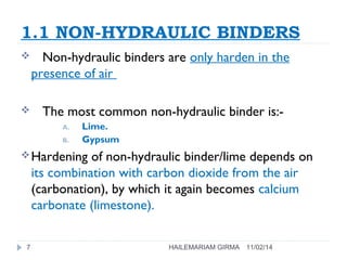 1.1 NON-HYDRAULIC BINDERS 
 Non-hydraulic binders are only harden in the 
presence of air 
 The most common non-hydraulic binder is:- 
A. Lime. 
B. Gypsum 
Hardening of non-hydraulic binder/lime depends on 
its combination with carbon dioxide from the air 
(carbonation), by which it again becomes calcium 
carbonate (limestone). 
7 HAILEMARIAM GIRMA 11/02/14 
 