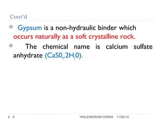 Cont’d 
 Gypsum is a non-hydraulic binder which 
occurs naturally as a soft crystalline rock. 
 The chemical name is calcium sulfate 
anhydrate (CaS04.2H20). 
8 HAILEMARIAM GIRMA 11/02/14 
 
