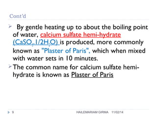 Cont’d 
 By gentle heating up to about the boiling point 
of water, calcium sulfate hemi-hydrate 
(CaSO4.1/2H2O) is produced, more commonly 
known as "Plaster of Paris", which when mixed 
with water sets in 10 minutes. 
The common name for calcium sulfate hemi-hydrate 
is known as Plaster of Paris 
9 HAILEMARIAM GIRMA 11/02/14 
 