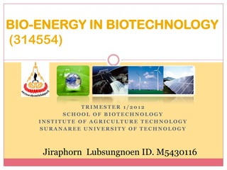 BIO-ENERGY IN BIOTECHNOLOGY
(314554)




               TRIMESTER 1/2012
          SCHOOL OF BIOTECHNOLOGY
    INSTITUTE OF AGRICULTURE TECHNOLOGY
    SURANAREE UNIVERSITY OF TECHNOLOGY



     Jiraphorn Lubsungnoen ID. M5430116
 