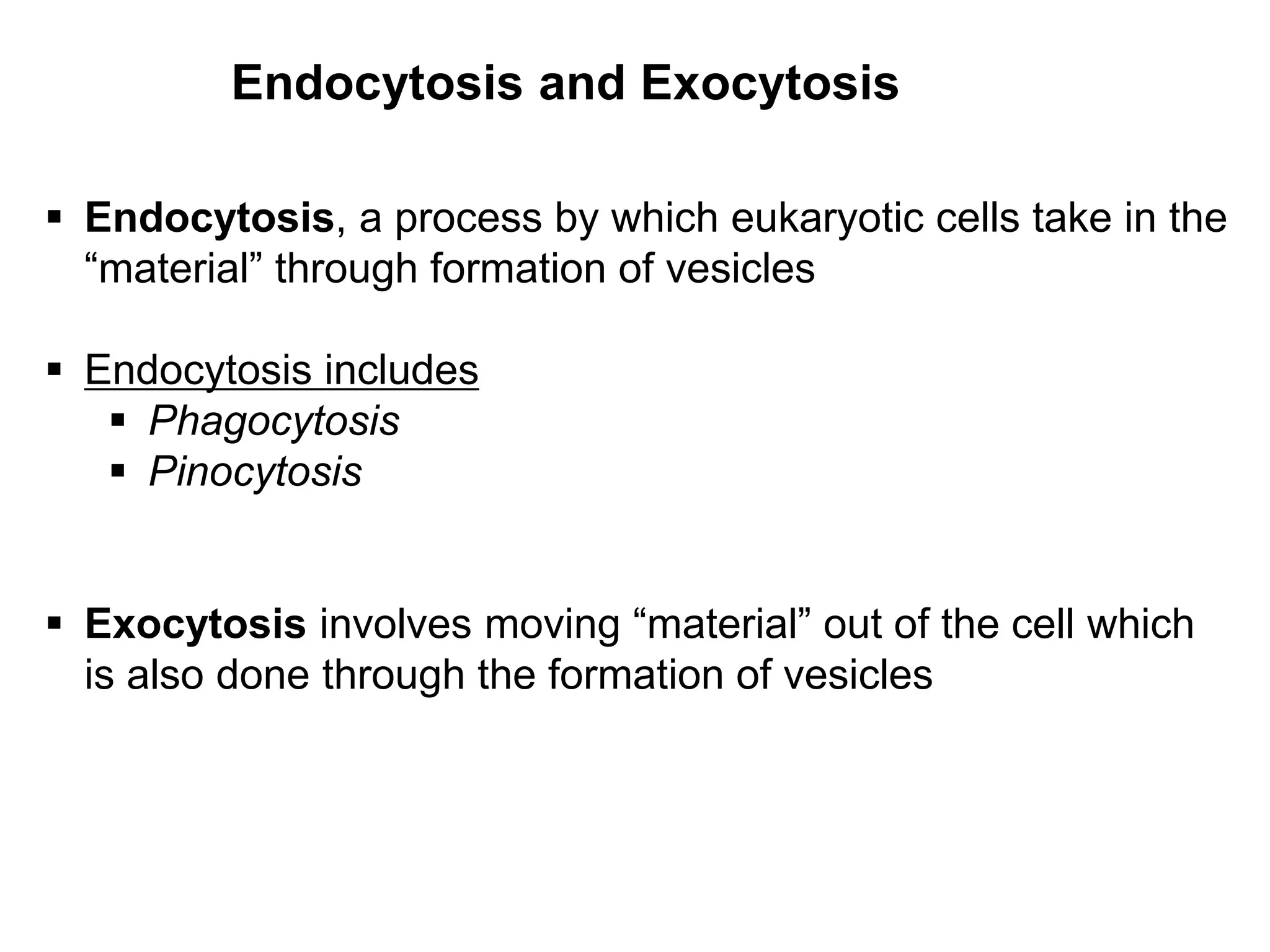 Endocytosis and Exocytosis
 Endocytosis, a process by which eukaryotic cells take in the
“material” through formation of vesicles
 Endocytosis includes
 Phagocytosis
 Pinocytosis
 Exocytosis involves moving “material” out of the cell which
is also done through the formation of vesicles
 
