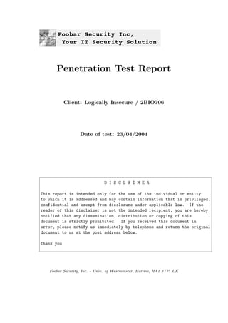 Penetration Test Report
Client: Logically Insecure / 2BIO706
Date of test: 23/04/2004
D I S C L A I M E R
This report is intended only for the use of the individual or entity
to which it is addressed and may contain information that is privileged,
confidential and exempt from disclosure under applicable law. If the
reader of this disclaimer is not the intended recipient, you are hereby
notified that any dissemination, distribution or copying of this
document is strictly prohibited. If you received this document in
error, please notify us immediately by telephone and return the original
document to us at the post address below.
Thank you
Foobar Security, Inc. - Univ. of Westminster, Harrow, HA1 3TP, UK
 
