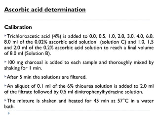 Ascorbic acid determination
Preparation of other solutions
Sulfuric acid (85%) is obtained by adding 900 ml concentrated
sulfuric acid to 100 ml distilled water.
Two g dinitrophenolhydrazine are dissolved in 100 ml 9 N H2SO4
(75 ml distilled water and 25 ml concentrated sulfuric acid).
Six g thiourea are dissolved in 100 ml distilled water.
 