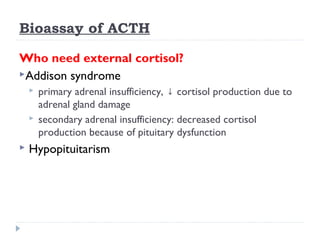 Bioassay of ACTH
Who need external cortisol?
Addison syndrome
 primary adrenal insufficiency, cortisol production due to↓
adrenal gland damage
 secondary adrenal insufficiency: decreased cortisol
production because of pituitary dysfunction
 Hypopituitarism
 