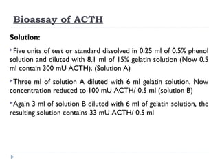 Bioassay of ACTH
Solution:
Five units of test or standard dissolved in 0.25 ml of 0.5% phenol
solution and diluted with 8.1 ml of 15% gelatin solution (Now 0.5
ml contain 300 mU ACTH). (Solution A)
Three ml of solution A diluted with 6 ml gelatin solution. Now
concentration reduced to 100 mU ACTH/ 0.5 ml (solution B)
Again 3 ml of solution B diluted with 6 ml of gelatin solution, the
resulting solution contains 33 mU ACTH/ 0.5 ml
 