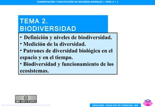 ZOOLOGÍA, FACULTAD DE CIENCIAS, UDC
CONSERVACIÓN Y EXPLOTACIÓN DE RECURSOS ANIMALES > TEMA 2 > 1
TEMA 2.
BIODIVERSIDAD
• Definición y niveles de biodiversidad.
• Medición de la diversidad.
• Patrones de diversidad biológica en el
espacio y en el tiempo.
• Biodiversidad y funcionamiento de los
ecosistemas.
http://creativecommons.org/licenses/by/2.0/es/
 