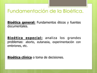 Bioética general: Fundamentos éticos y fuentes
documentales.
Bioética especial: analiza los grandes
problemas: aborto, eutanasia, experimentación con
embriones, etc.
Bioética clínica o toma de decisiones.
Fundamentación de la Bioética.
 
