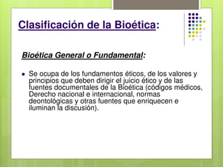 Clasificación de la Bioética:
Bioética General o Fundamental:
 Se ocupa de los fundamentos éticos, de los valores y
principios que deben dirigir el juicio ético y de las
fuentes documentales de la Bioética (códigos médicos,
Derecho nacional e internacional, normas
deontológicas y otras fuentes que enriquecen e
iluminan la discusión).
 