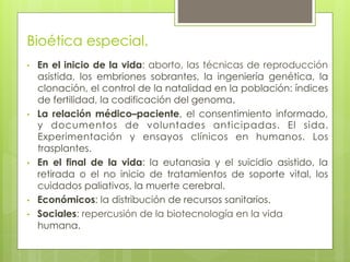 Bioética especial.
•  En el inicio de la vida: aborto, las técnicas de reproducción
asistida, los embriones sobrantes, la ingeniería genética, la
clonación, el control de la natalidad en la población: índices
de fertilidad, la codificación del genoma.
•  La relación médico–paciente, el consentimiento informado,
y documentos de voluntades anticipadas. El sida.
Experimentación y ensayos clínicos en humanos. Los
trasplantes.
•  En el final de la vida: la eutanasia y el suicidio asistido, la
retirada o el no inicio de tratamientos de soporte vital, los
cuidados paliativos, la muerte cerebral.
•  Económicos: la distribución de recursos sanitarios.
•  Sociales: repercusión de la biotecnología en la vida
humana.
 