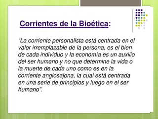 Corrientes de la Bioética:
 Corriente Anglosajona o Pragmático
Utilitarista.
 Corriente Personalista o Europeo Continental.
Corriente Personalista:
 La reflexión ética tiene su polo inmediato de
referencia en la persona humana y en su
valor trascendente, y su referencia última en
Dios, que es el valor absoluto.
Principios de la Bioética
personalista:
 El principio de defensa de la vida física:
-La vida corporal, física, del hombre no representa algo extrínseco a
la persona, sino que representa el valor fundamental de la persona
misma.
-Decimos “valor fundamental”, porque se debe entender que la vida
corporal, no agota toda la riqueza de la persona, la cual es también
espíritu, y por esto trasciende como tal al cuerpo mismo y a la
temporalidad.
Principios de la Bioética
personalista:
 El principio de libertad y responsabilidad:
-Libertad-responsabilidad como fuente del acto ético.
-Hay que tener siempre presente que la vida y la salud se
han encomendado prioritariamente a la responsabilidad del
paciente y que médico no tiene sobre el paciente otros
derechos superiores a los que el paciente tiene para
consigo mismo.
Principios de la Bioética
personalista:
 El principio de totalidad o principio terapéutico:
-Principios básicos que caracterizan a la Ética médica.
-La corporeidad humana es un todo unitario resultante de
partes distintas, unificadas entre sí orgánica y
jerárquicamente por la existencia única y personal.
-El principio de la inviolabilidad de la vida, primario y
fundamental, no se desdice sino que más bien se aplica
cuando, para salvar al todo y a la vida misma del sujeto, se
debe intervenir incluso mutilando una parte del organismo.
 Ante todo, este principio terapéutico exige algunas
condiciones para poder aplicarse:
1) Que se trate de una intervención sobre la parte enferma o la
que es causa directa del mal, para salvar al organismo sano.
2) Que no existan otras maneras o medios para evitar la
enfermedad.
3) Que haya una buena posibilidad, proporcionalmente alta, de
éxito.
4) Que se dé el consentimiento del paciente.
Principios de la Bioética
personalista:
 El principio de sociabilidad y subsidiariedad:
-Compromete a todas y a cada una de las personas en su
propia realización al participar en la realización del bien de
sus semejantes.
-En el caso de la promoción de la vida y de la salud, implica
que todo ciudadano se comprometa a considerar su propia
vida y la de los demás como un bien no sólo personal, sino
también social, y compromete a la comunidad a promover
la vida y la salud de todos y cada uno, a fomentar el bien
común promoviendo el bien de todos y cada uno.
Principios de la Bioética
anglosajona:
 El principio básico es el cálculo de las consecuencias de
la acción con base costo-beneficio, ese principio no puede
ser aplicado de manera última y fundamental “sopesando”
bienes no homogéneos entre sí.
 Este paradigma consiste en la formulación de los
principios de autonomía, beneficencia / no maleficencia y
justicia, interpretados a la luz de dos teorías, el utilitarismo
y la simple deontología.
Los 3 principios básicos de la Bioética anglosajona
son:
 Principio de Autonomía:
Este principio refiere al respeto debido a los derechos fundamentales del hombre,
incluido el de autodeterminación, y se inspira en la máxima “No hacer a los demás lo
que no quieres que te hagan a ti”. Por lo tanto, es en el que se basa una moralidad
inspirada en el respeto mutuo.
 Principio de Beneficencia / no Maleficencia:
Éste es aquel principio que respondería al fin primario de la Medicina, que es el de
promover el bien para con el paciente y la sociedad, y de evitar el mal. Es, desde luego,
algo más que el hipocrático “Primum non nocere”, que implica, sobre todo, el imperativo
de hacer activamente el bien y también de prevenir el mal.
 Principio de Justicia:
Se refiere a la obligación de igualdad en los tratamientos y, respecto del Estado, a la
distribución equitativa de los recursos para prestar los servicios de salud, para la
investigación, etc. Aunque esto no quiere decir ciertamente que hay que tratar a todos
por igual, porque las situaciones clínicas y sociales son diversas.
Corrientes de la Bioética:
“La corriente personalista está centrada en el
valor irremplazable de la persona, es el bien
de cada individuo y la economía es un auxilio
del ser humano y no que determine la vida o
la muerte de cada uno como es en la
corriente anglosajona, la cual está centrada
en una serie de principios y luego en el ser
humano”.
 