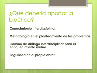¿Qué debería aportar la
bioética?
•  Conocimiento interdisciplinar.
•  Metodología en el planteamiento de los problemas.
•  Camino de diálogo interdisciplinar para el
enriquecimiento mutuo.
•  Seguridad en el propio obrar.
 