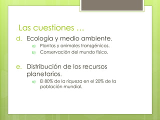 Las cuestiones …
d.  Ecología y medio ambiente.
a)  Plantas y animales transgénicos.
b)  Conservación del mundo físico.
e.  Distribución de los recursos
planetarios.
a)  El 80% de la riqueza en el 20% de la
población mundial.
 