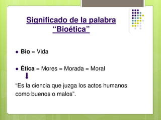 Significado de la palabra
“Bioética”
 Bio = Vida
 Ética = Mores = Morada = Moral
“Es la ciencia que juzga los actos humanos
como buenos o malos”.
 