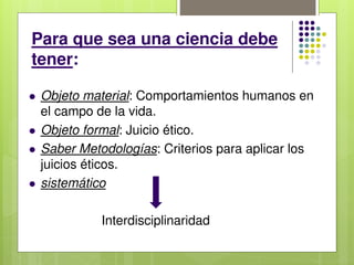 Para que sea una ciencia debe
tener:
 Objeto material: Comportamientos humanos en
el campo de la vida.
 Objeto formal: Juicio ético.
 Saber Metodologías: Criterios para aplicar los
juicios éticos.
 sistemático
Interdisciplinaridad
 