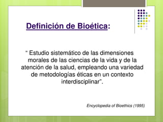 Definición de Bioética:
“ Estudio sistemático de las dimensiones
morales de las ciencias de la vida y de la
atención de la salud, empleando una variedad
de metodologías éticas en un contexto
interdisciplinar”.
Encyclopedia of Bioethics (1995)
 