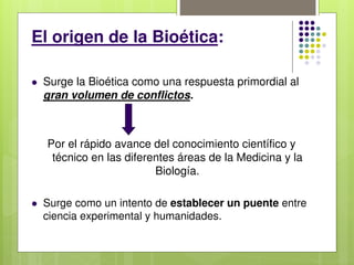 El origen de la Bioética:
 Surge la Bioética como una respuesta primordial al
gran volumen de conflictos.
Por el rápido avance del conocimiento científico y
técnico en las diferentes áreas de la Medicina y la
Biología.
 Surge como un intento de establecer un puente entre
ciencia experimental y humanidades.
 
