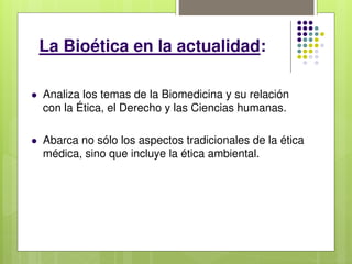 La Bioética en la actualidad:
 Analiza los temas de la Biomedicina y su relación
con la Ética, el Derecho y las Ciencias humanas.
 Abarca no sólo los aspectos tradicionales de la ética
médica, sino que incluye la ética ambiental.
 