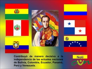 Contribuyó de manera decisiva a la independencia de las actuales naciones de Bolivia, Colombia, Ecuador, Panamá, Perú y Venezuela.