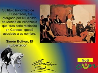 Su título honorífico de El Libertador, fue otorgado por el Cabildo de Mérida en Venezuela que, tras serle ratificado en Caracas, quedó asociado a su nombre. Simón Bolívar, El Libertador