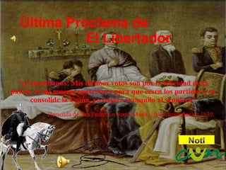 Última Proclama de El Libertador “ ¡Colombianos! Mis últimos votos son por la felicidad de la patria. Si mi muerte contribuye para que cesen los partidos y se consolide la Unión, yo bajaré tranquilo al sepulcro” Hacienda de San Pedro, en Santa Marta, 10 de diciembre de 1830.