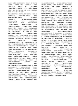 Mais importante que saber             substâncias       psicotrópicas
qual tipo de droga uma                envolvem, em geral, vários
pessoa    usa   é  tentar             fatores,    o   que     torna   a
compreender   os  motivos             discussão               bastante
que a levam a consumir                complexa. Vale lembrar que
tal substância.                       o uso moderado de algumas
2. Estudos realizados pelo            substâncias psicoativas tem
Centro        Brasileiro     de       efeito terapêutico, como os
Informações              sobre        calmantes,      por     exemplo,
Drogas           Psicotrópicas        desde     que      devidamente
(Cebrid),       da      Escola        prescritos por profissionais
Paulista        de     Medicina       médicos     e     administrados
(Unifesp),       apontam      a       corretamente pela pessoa
curiosidade como um dos               em tratamento. Durante as
motivos     para    os  jovens        comemorações familiares e/
entrarem em contato com               ou  festivas     ou,   ainda,  em
as   drogas.     A   falta   de       algumas            celebrações
informações           corretas        religiosas, é comum o uso de
sobre os efeitos dessas               bebida alcoólica, o que não
substâncias, o desejo de              é, necessariamente, sinônimo
serem aceitos pelo grupo              de abuso de consumo. Nesse
de        colegas          e/ou       caso, o lugar ocupado por
amigos(as),     o   sentimento        essa   substância     psicoativa
de frustração ou grande               é    ritualístico.       O    uso
descontentamento com o                excessivo e prolongado do
contexto      social   em   que       álcool     pode      irritar    a
uma pessoa está inserida,             mucosa               estomacal,
são      outros        motivos.       causando      gastrite.      Esta
Entretanto,              essas        confere muito desconforto
explicações       não    podem        ao portador, uma vez que
ser    generalizadas       para       causa   ardência,     queimação,
qualquer pessoa que faça              dores     de     cabeça       etc.
uso    de    drogas,    pois  é       Outras     consequências,       e
necessário        levar      em       ainda   mais     graves,      são:
consideração                 as       aumento        da        pressão
diferenças individuais e os           arterial,     problemas        no
distintos      vínculos     que       coração        e       pâncreas,
elas     estabelecem        com       hepatite        e        cirrose.
essas      substâncias,     que       Distúrbios       do       sistema
podem     ir   de   uma   única       nervoso, como desatenção e
experimentação         até    a       tremores,     também        podem
dependência.       Em   outras        fazer parte do quadro.
palavras,      as   motivações    5
para o uso e/ou abuso de
 