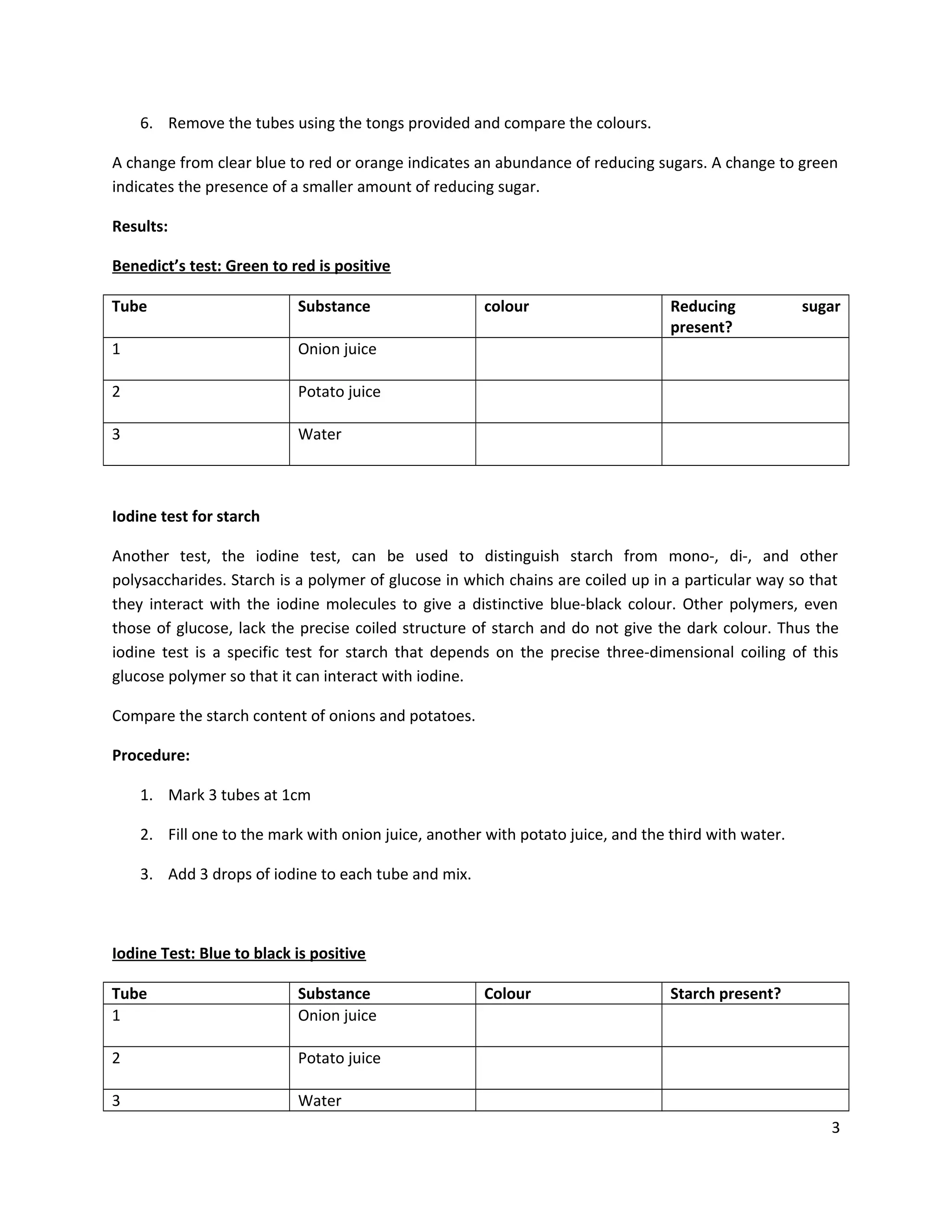 6. Remove the tubes using the tongs provided and compare the colours.
A change from clear blue to red or orange indicates an abundance of reducing sugars. A change to green
indicates the presence of a smaller amount of reducing sugar.
Results:
Benedict’s test: Green to red is positive
Tube

Substance

1

Onion juice

2

Potato juice

3

colour

Reducing
present?

sugar

Water

Iodine test for starch
Another test, the iodine test, can be used to distinguish starch from mono-, di-, and other
polysaccharides. Starch is a polymer of glucose in which chains are coiled up in a particular way so that
they interact with the iodine molecules to give a distinctive blue-black colour. Other polymers, even
those of glucose, lack the precise coiled structure of starch and do not give the dark colour. Thus the
iodine test is a specific test for starch that depends on the precise three-dimensional coiling of this
glucose polymer so that it can interact with iodine.
Compare the starch content of onions and potatoes.
Procedure:
1. Mark 3 tubes at 1cm
2. Fill one to the mark with onion juice, another with potato juice, and the third with water.
3. Add 3 drops of iodine to each tube and mix.

Iodine Test: Blue to black is positive
Tube
1

Substance
Onion juice

2

Potato juice

3

Colour

Starch present?

Water
3

 