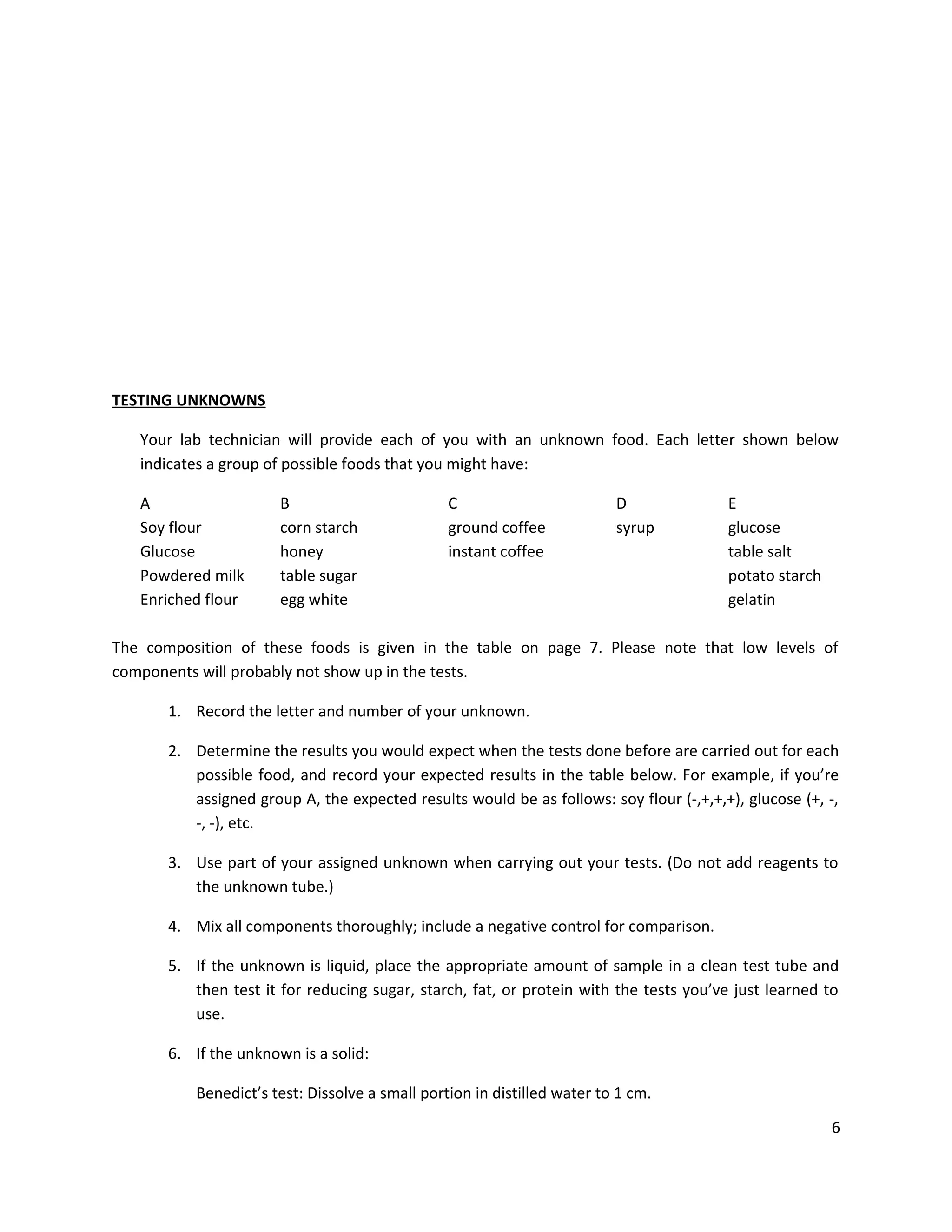 TESTING UNKNOWNS
Your lab technician will provide each of you with an unknown food. Each letter shown below
indicates a group of possible foods that you might have:
A
Soy flour
Glucose
Powdered milk
Enriched flour

B
corn starch
honey
table sugar
egg white

C
ground coffee
instant coffee

D
syrup

E
glucose
table salt
potato starch
gelatin

The composition of these foods is given in the table on page 7. Please note that low levels of
components will probably not show up in the tests.
1. Record the letter and number of your unknown.
2. Determine the results you would expect when the tests done before are carried out for each
possible food, and record your expected results in the table below. For example, if you’re
assigned group A, the expected results would be as follows: soy flour (-,+,+,+), glucose (+, -,
-, -), etc.
3. Use part of your assigned unknown when carrying out your tests. (Do not add reagents to
the unknown tube.)
4. Mix all components thoroughly; include a negative control for comparison.
5. If the unknown is liquid, place the appropriate amount of sample in a clean test tube and
then test it for reducing sugar, starch, fat, or protein with the tests you’ve just learned to
use.
6. If the unknown is a solid:
Benedict’s test: Dissolve a small portion in distilled water to 1 cm.
6

 