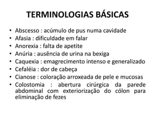 TERMINOLOGIAS BÁSICAS
• Abscesso : acúmulo de pus numa cavidade
• Afasia : dificuldade em falar
• Anorexia : falta de apetite
• Anúria : ausência de urina na bexiga
• Caquexia : emagrecimento intenso e generalizado
• Cefaléia : dor de cabeça
• Cianose : coloração arroxeada de pele e mucosas
• Colostomia : abertura cirúrgica da parede
abdominal com exteriorização do cólon para
eliminação de fezes
 