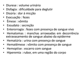 • Diurese : volume urinário
• Disfagia : dificuldade para deglutir
• Disúria : dor á micção
• Evacuação : fezes
• Êmese : vômito
• Exsudato : secreção
• Enterorragia : fezes com presença de sangue vivo
• Hematomas : manchas arroxeadas em decorrência
extravasamento de sangue abaixo da epiderme
• Hematúria : urina com presença de sangue
• Hematêmese : vômito com presença de sangue
• Hemoptise : escarro com sangue
• Hiperemia : rubor, em uma região do corpo
 