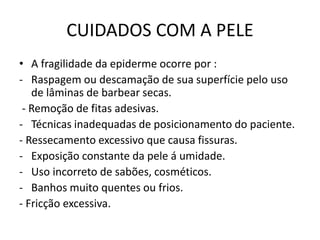 CUIDADOS COM A PELE
• A fragilidade da epiderme ocorre por :
- Raspagem ou descamação de sua superfície pelo uso
de lâminas de barbear secas.
- Remoção de fitas adesivas.
- Técnicas inadequadas de posicionamento do paciente.
- Ressecamento excessivo que causa fissuras.
- Exposição constante da pele á umidade.
- Uso incorreto de sabões, cosméticos.
- Banhos muito quentes ou frios.
- Fricção excessiva.
 