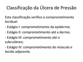 Classificação da Úlcera de Pressão
Esta classificação verifica o comprometimento
tecidual:
- Estágio I: comprometimento da epiderme;
- Estágio II: comprometimento até a derme;
- Estágio III: comprometimento até o
subcutâneo;
- Estágio IV: comprometimento do músculo e
tecido adjacente.
 