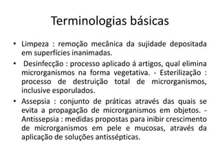 Terminologias básicas
• Limpeza : remoção mecânica da sujidade depositada
em superfícies inanimadas.
• Desinfecção : processo aplicado á artigos, qual elimina
microrganismos na forma vegetativa. - Esterilização :
processo de destruição total de microrganismos,
inclusive esporulados.
• Assepsia : conjunto de práticas através das quais se
evita a propagação de microrganismos em objetos. -
Antissepsia : medidas propostas para inibir crescimento
de microrganismos em pele e mucosas, através da
aplicação de soluções antissépticas.
 