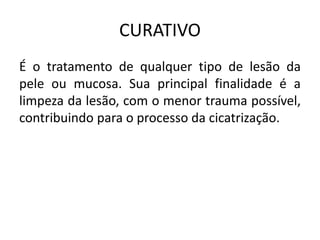CURATIVO
É o tratamento de qualquer tipo de lesão da
pele ou mucosa. Sua principal finalidade é a
limpeza da lesão, com o menor trauma possível,
contribuindo para o processo da cicatrização.
 