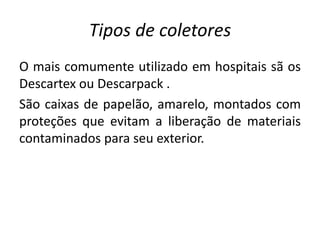 Tipos de coletores
O mais comumente utilizado em hospitais sã os
Descartex ou Descarpack .
São caixas de papelão, amarelo, montados com
proteções que evitam a liberação de materiais
contaminados para seu exterior.
 