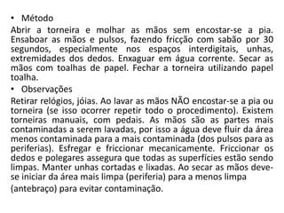 • Método
Abrir a torneira e molhar as mãos sem encostar-se a pia.
Ensaboar as mãos e pulsos, fazendo fricção com sabão por 30
segundos, especialmente nos espaços interdigitais, unhas,
extremidades dos dedos. Enxaguar em água corrente. Secar as
mãos com toalhas de papel. Fechar a torneira utilizando papel
toalha.
• Observações
Retirar relógios, jóias. Ao lavar as mãos NÃO encostar-se a pia ou
torneira (se isso ocorrer repetir todo o procedimento). Existem
torneiras manuais, com pedais. As mãos são as partes mais
contaminadas a serem lavadas, por isso a água deve fluir da área
menos contaminada para a mais contaminada (dos pulsos para as
periferias). Esfregar e friccionar mecanicamente. Friccionar os
dedos e polegares assegura que todas as superfícies estão sendo
limpas. Manter unhas cortadas e lixadas. Ao secar as mãos deve-
se iniciar da área mais limpa (periferia) para a menos limpa
(antebraço) para evitar contaminação.
 