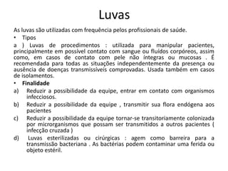 Luvas
As luvas são utilizadas com frequência pelos profissionais de saúde.
• Tipos
a ) Luvas de procedimentos : utilizada para manipular pacientes,
principalmente em possível contato com sangue ou fluídos corpóreos, assim
como, em casos de contato com pele não íntegras ou mucosas . É
recomendada para todas as situações independentemente da presença ou
ausência de doenças transmissíveis comprovadas. Usada também em casos
de isolamentos.
• Finalidade
a) Reduzir a possibilidade da equipe, entrar em contato com organismos
infecciosos.
b) Reduzir a possibilidade da equipe , transmitir sua flora endógena aos
pacientes
c) Reduzir a possibilidade da equipe tornar-se transitoriamente colonizada
por microrganismos que possam ser transmitidos a outros pacientes (
infecção cruzada )
d) Luvas esterilizadas ou cirúrgicas : agem como barreira para a
transmissão bacteriana . As bactérias podem contaminar uma ferida ou
objeto estéril.
 