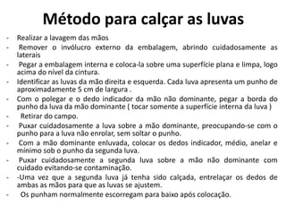 Método para calçar as luvas
- Realizar a lavagem das mãos
- Remover o invólucro externo da embalagem, abrindo cuidadosamente as
laterais
- Pegar a embalagem interna e coloca-la sobre uma superfície plana e limpa, logo
acima do nível da cintura.
- Identificar as luvas da mão direita e esquerda. Cada luva apresenta um punho de
aproximadamente 5 cm de largura .
- Com o polegar e o dedo indicador da mão não dominante, pegar a borda do
punho da luva da mão dominante ( tocar somente a superfície interna da luva )
- Retirar do campo.
- Puxar cuidadosamente a luva sobre a mão dominante, preocupando-se com o
punho para a luva não enrolar, sem soltar o punho.
- Com a mão dominante enluvada, colocar os dedos indicador, médio, anelar e
mínimo sob o punho da segunda luva.
- Puxar cuidadosamente a segunda luva sobre a mão não dominante com
cuidado evitando-se contaminação.
- -Uma vez que a segunda luva já tenha sido calçada, entrelaçar os dedos de
ambas as mãos para que as luvas se ajustem.
- Os punham normalmente escorregam para baixo após colocação.
 