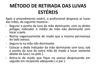 MÉTODO DE RETIRADA DAS LUVAS
ESTÉREIS
Após o procedimento estéril, o profissional despreza as luvas
das mãos, da seguinte maneira :
- Segurar o punho da luva da mão dominante, com os dedos
polegar, indicador e médio da mão não dominante sem
tocar a pele.
- Retirar vagarosamente de modo que a mesma permaneça
do lado avesso.
- Segura-la na mão não dominante.
- Colocar o dedo indicador da mão dominante sem luva, sob
o punho da luva da outra mão de modo a tocar somente
abaixo da luva ( na pele ).
- Retira-la de modo que fique no avesso desprezando em
seguida em recipiente adequado ( o par ).
 