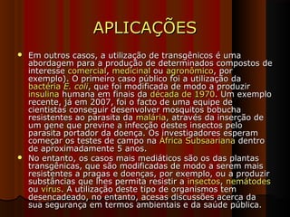 APLICAÇÕESAPLICAÇÕES
 Em outros casos, a utilização de transgênicos é umaEm outros casos, a utilização de transgênicos é uma
abordagem para a produção de determinados compostos deabordagem para a produção de determinados compostos de
interesseinteresse comercialcomercial,, medicinalmedicinal ouou agronômicoagronômico, por, por
exemplo). O primeiro caso público foi a utilização daexemplo). O primeiro caso público foi a utilização da
bactériabactéria E. coliE. coli, que foi modificada de modo a produzir, que foi modificada de modo a produzir
insulinainsulina humana em finais dahumana em finais da década de 1970década de 1970. Um exemplo. Um exemplo
recente, já em 2007, foi o facto de uma equipe derecente, já em 2007, foi o facto de uma equipe de
cientistas conseguir desenvolver mosquitos bobuchacientistas conseguir desenvolver mosquitos bobucha
resistentes ao parasita daresistentes ao parasita da maláriamalária, através da inserção de, através da inserção de
um gene que previne a infecção destes insectos peloum gene que previne a infecção destes insectos pelo
parasita portador da doença. Os investigadores esperamparasita portador da doença. Os investigadores esperam
começar os testes de campo nacomeçar os testes de campo na África SubsaarianaÁfrica Subsaariana dentrodentro
de aproximadamente 5 anos.de aproximadamente 5 anos.
 No entanto, os casos mais mediáticos são os das plantasNo entanto, os casos mais mediáticos são os das plantas
transgênicas, que são modificadas de modo a serem maistransgênicas, que são modificadas de modo a serem mais
resistentes a pragas e doenças, por exemplo, ou a produzirresistentes a pragas e doenças, por exemplo, ou a produzir
substâncias que lhes permita resistir asubstâncias que lhes permita resistir a insectosinsectos,, nemátodesnemátodes
ouou vírusvírus. A utilização deste tipo de organismos tem. A utilização deste tipo de organismos tem
desencadeado, no entanto, acesas discussões acerca dadesencadeado, no entanto, acesas discussões acerca da
sua segurança em termos ambientais e da saúde pública.sua segurança em termos ambientais e da saúde pública.
 