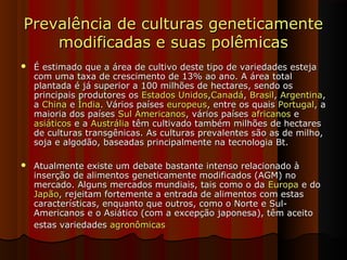 Prevalência de culturas geneticamentePrevalência de culturas geneticamente
modificadas e suas polêmicasmodificadas e suas polêmicas
 É estimado que a área de cultivo deste tipo de variedades estejaÉ estimado que a área de cultivo deste tipo de variedades esteja
com uma taxa de crescimento de 13% ao ano. A área totalcom uma taxa de crescimento de 13% ao ano. A área total
plantada é já superior a 100 milhões de hectares, sendo osplantada é já superior a 100 milhões de hectares, sendo os
principais produtores osprincipais produtores os Estados UnidosEstados Unidos,,CanadáCanadá,, BrasilBrasil,, ArgentinaArgentina,,
aa ChinaChina ee ÍndiaÍndia. Vários países. Vários países europeuseuropeus, entre os quais, entre os quais PortugalPortugal, a, a
maioria dos paísesmaioria dos países Sul AmericanosSul Americanos, vários países, vários países africanosafricanos ee
asiáticosasiáticos e ae a AustráliaAustrália têm cultivado também milhões de hectarestêm cultivado também milhões de hectares
de culturas transgênicas. As culturas prevalentes são as de milho,de culturas transgênicas. As culturas prevalentes são as de milho,
soja e algodão, baseadas principalmente na tecnologia Bt.soja e algodão, baseadas principalmente na tecnologia Bt.
 Atualmente existe um debate bastante intenso relacionado àAtualmente existe um debate bastante intenso relacionado à
inserção de alimentos geneticamente modificados (AGM) noinserção de alimentos geneticamente modificados (AGM) no
mercado. Alguns mercados mundiais, tais como o damercado. Alguns mercados mundiais, tais como o da EuropaEuropa e doe do
JapãoJapão, rejeitam fortemente a entrada de alimentos com estas, rejeitam fortemente a entrada de alimentos com estas
características, enquanto que outros, como o Norte e Sul-características, enquanto que outros, como o Norte e Sul-
Americanos e o Asiático (com a excepção japonesa), têm aceitoAmericanos e o Asiático (com a excepção japonesa), têm aceito
estas variedadesestas variedades agronômicasagronômicas
 