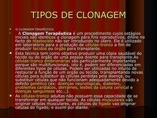 TIPOS DE CLONAGEMTIPOS DE CLONAGEM
 4) CLONAGEM TERAPÊUTICA:4) CLONAGEM TERAPÊUTICA:

AA Clonagem TerapêuticaClonagem Terapêutica é um procedimento cujos estágiosé um procedimento cujos estágios
iniciais são identicos a clonagem para fins reprodutivos, difere noiniciais são identicos a clonagem para fins reprodutivos, difere no
facto dofacto do blastocistoblastocisto não ser introduzido no útero. Ele é utilizadonão ser introduzido no útero. Ele é utilizado
em laboratório para a produção deem laboratório para a produção de células-troncocélulas-tronco a fim dea fim de
produzirproduzir tecidostecidos ouou órgãoórgão para transplante.para transplante.
 Esta técnica tem como objetivo produzir uma cópia saudável doEsta técnica tem como objetivo produzir uma cópia saudável do
tecido ou do órgão de uma pessoa doente para transplante.Astecido ou do órgão de uma pessoa doente para transplante.As
células-tronco embrionáriascélulas-tronco embrionárias são particularmente importantessão particularmente importantes
porque são multifuncionais, isto é, podem ser diferenciadas emporque são multifuncionais, isto é, podem ser diferenciadas em
diferentes tipos de células. Podem ser utilizadas no intuito dediferentes tipos de células. Podem ser utilizadas no intuito de
restaurar a função de um orgão ou tecido, transplantando novasrestaurar a função de um orgão ou tecido, transplantando novas
células para substituir as células perdidas pela doença, oucélulas para substituir as células perdidas pela doença, ou
substituir células que não funcionam adequadamente devido asubstituir células que não funcionam adequadamente devido a
defeitodefeito genéticogenético (ex:(ex: doenças neurológicasdoenças neurológicas,, diabetesdiabetes,,
problemas cardiacosproblemas cardiacos,, derramesderrames,, lesões da coluna cervicallesões da coluna cervical ee
doenças sanguíneasdoenças sanguíneas etc...).etc...).
 AsAs células-troncocélulas-tronco adultas não possuem essa capacidade de seadultas não possuem essa capacidade de se
transformar em qualquer tecido. As célulastransformar em qualquer tecido. As células muscularesmusculares vãovão
originar células musculares, as células dooriginar células musculares, as células do figadofigado vao originarvao originar
células do figado, e assim por diante.células do figado, e assim por diante.
 