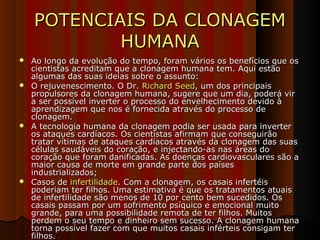 POTENCIAIS DA CLONAGEMPOTENCIAIS DA CLONAGEM
HUMANAHUMANA
 Ao longo da evolução do tempo, foram vários os benefícios que osAo longo da evolução do tempo, foram vários os benefícios que os
cientistas acreditam que a clonagem humana tem. Aqui estãocientistas acreditam que a clonagem humana tem. Aqui estão
algumas das suas ideias sobre o assunto:algumas das suas ideias sobre o assunto:
 O rejuvenescimento. O Dr.O rejuvenescimento. O Dr. Richard SeedRichard Seed, um dos principais, um dos principais
propulsores da clonagem humana, sugere que um dia, poderá virpropulsores da clonagem humana, sugere que um dia, poderá vir
a ser possível inverter o processo do envelhecimento devido àa ser possível inverter o processo do envelhecimento devido à
aprendizagem que nos é fornecida através do processo deaprendizagem que nos é fornecida através do processo de
clonagem.clonagem.
 A tecnologia humana da clonagem podia ser usada para inverterA tecnologia humana da clonagem podia ser usada para inverter
os ataques cardíacos. Os cientistas afirmam que conseguirãoos ataques cardíacos. Os cientistas afirmam que conseguirão
tratar vítimas de ataques cardíacos através da clonagem das suastratar vítimas de ataques cardíacos através da clonagem das suas
células saudáveis do coração, e injectando-as nas áreas docélulas saudáveis do coração, e injectando-as nas áreas do
coração que foram danificadas. As doenças cardiovasculares são acoração que foram danificadas. As doenças cardiovasculares são a
maior causa de morte em grande parte dos paísesmaior causa de morte em grande parte dos países
industrializados;industrializados;
 Casos deCasos de infertilidadeinfertilidade. Com a clonagem, os casais infertéis. Com a clonagem, os casais infertéis
poderiam ter filhos. Uma estimativa é que os tratamentos atuaispoderiam ter filhos. Uma estimativa é que os tratamentos atuais
de infertilidade são menos de 10 por cento bem sucedidos. Osde infertilidade são menos de 10 por cento bem sucedidos. Os
casais passam por um sofrimento psíquico e emocional muitocasais passam por um sofrimento psíquico e emocional muito
grande, para uma possibilidade remota de ter filhos. Muitosgrande, para uma possibilidade remota de ter filhos. Muitos
perdem o seu tempo e dinheiro sem sucesso. A clonagem humanaperdem o seu tempo e dinheiro sem sucesso. A clonagem humana
torna possível fazer com que muitos casais inférteis consigam tertorna possível fazer com que muitos casais inférteis consigam ter
filhos.filhos.
 