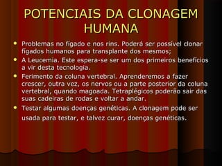 POTENCIAIS DA CLONAGEMPOTENCIAIS DA CLONAGEM
HUMANAHUMANA
 Problemas no fígado e nos rins. Poderá ser possível clonarProblemas no fígado e nos rins. Poderá ser possível clonar
fígados humanos para transplante dos mesmos;fígados humanos para transplante dos mesmos;
 A Leucemia. Este espera-se ser um dos primeiros benefíciosA Leucemia. Este espera-se ser um dos primeiros benefícios
a vir desta tecnologia.a vir desta tecnologia.
 Ferimento da coluna vertebral. Aprenderemos a fazerFerimento da coluna vertebral. Aprenderemos a fazer
crescer, outra vez, os nervos ou a parte posterior da colunacrescer, outra vez, os nervos ou a parte posterior da coluna
vertebral, quando magoada. Tetraplégicos poderão sair dasvertebral, quando magoada. Tetraplégicos poderão sair das
suas cadeiras de rodas e voltar a andar.suas cadeiras de rodas e voltar a andar.
 Testar algumas doenças genéticas. A clonagem pode serTestar algumas doenças genéticas. A clonagem pode ser
usada para testar, e talvez curar, doenças genéticasusada para testar, e talvez curar, doenças genéticas..
 