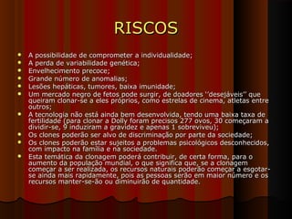 RISCOSRISCOS
 A possibilidade de comprometer a individualidade;A possibilidade de comprometer a individualidade;
 A perda de variabilidade genética;A perda de variabilidade genética;
 Envelhecimento precoce;Envelhecimento precoce;
 Grande número de anomalias;Grande número de anomalias;
 Lesões hepáticas, tumores, baixa imunidade;Lesões hepáticas, tumores, baixa imunidade;
 Um mercado negro de fetos pode surgir, de doadores ‘’desejáveis’’ queUm mercado negro de fetos pode surgir, de doadores ‘’desejáveis’’ que
queiram clonar-se a eles próprios, como estrelas de cinema, atletas entrequeiram clonar-se a eles próprios, como estrelas de cinema, atletas entre
outros;outros;
 A tecnologia não está ainda bem desenvolvida, tendo uma baixa taxa deA tecnologia não está ainda bem desenvolvida, tendo uma baixa taxa de
fertilidade (para clonar a Dolly foram precisos 277 ovos, 30 começaram afertilidade (para clonar a Dolly foram precisos 277 ovos, 30 começaram a
dividir-se, 9 induziram a gravidez e apenas 1 sobreviveu);dividir-se, 9 induziram a gravidez e apenas 1 sobreviveu);
 Os clones poderão ser alvo de discriminação por parte da sociedade;Os clones poderão ser alvo de discriminação por parte da sociedade;
 Os clones poderão estar sujeitos a problemas psicológicos desconhecidos,Os clones poderão estar sujeitos a problemas psicológicos desconhecidos,
com impacto na família e na sociedade.com impacto na família e na sociedade.
 Esta temática da clonagem poderá contribuir, de certa forma, para oEsta temática da clonagem poderá contribuir, de certa forma, para o
aumento da população mundial, o que significa que, se a clonagemaumento da população mundial, o que significa que, se a clonagem
começar a ser realizada, os recursos naturais poderão começar a esgotar-começar a ser realizada, os recursos naturais poderão começar a esgotar-
se ainda mais rapidamente, pois as pessoas serão em maior número e osse ainda mais rapidamente, pois as pessoas serão em maior número e os
recursos manter-se-ão ou diminuirão de quantidade.recursos manter-se-ão ou diminuirão de quantidade.
 